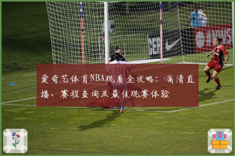 爱奇艺体育NBA观看全攻略:高清直播、赛程查询及最佳观赛体验