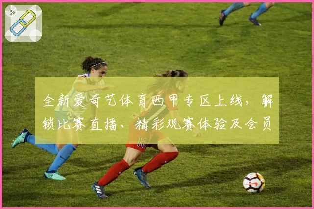 全新爱奇艺体育西甲专区上线，解锁比赛直播、精彩观赛体验及会员专属福利