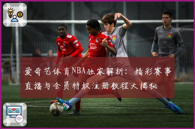 爱奇艺体育NBA独家解析：精彩赛事直播与会员特权注册教程大揭秘