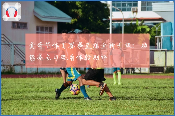 爱奇艺体育赛事直播全新升级:功能亮点与观看体验测评