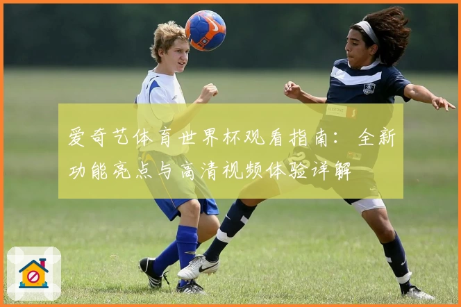 爱奇艺体育世界杯观看指南：全新功能亮点与高清视频体验详解