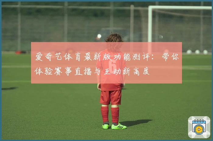 爱奇艺体育最新版功能测评：带你体验赛事直播与互动新高度