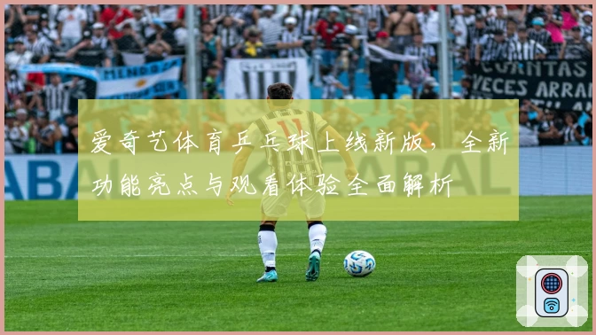 爱奇艺体育乒乓球上线新版,全新功能亮点与观看体验全面解析