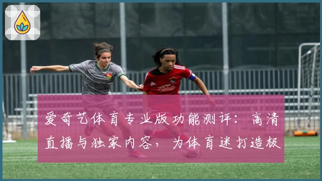 爱奇艺体育专业版功能测评：高清直播与独家内容，为体育迷打造极致观看体验