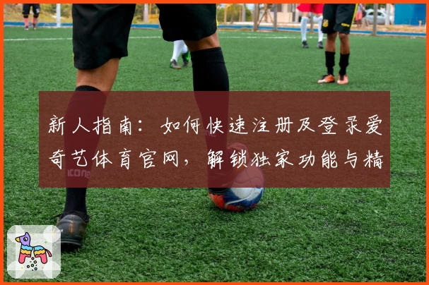 新人指南：如何快速注册及登录爱奇艺体育官网，解锁独家功能与精彩体验