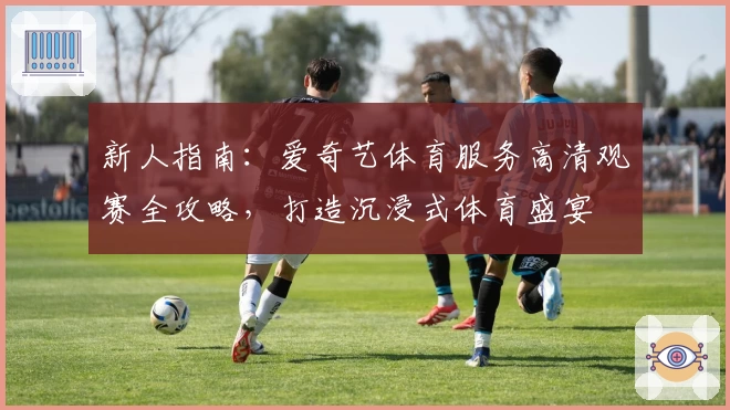新人指南：爱奇艺体育服务高清观赛全攻略，打造沉浸式体育盛宴
