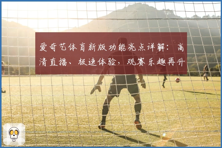 爱奇艺体育新版功能亮点详解：高清直播、极速体验，观赛乐趣再升级