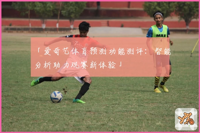 「爱奇艺体育预测功能测评：智能分析助力观赛新体验」