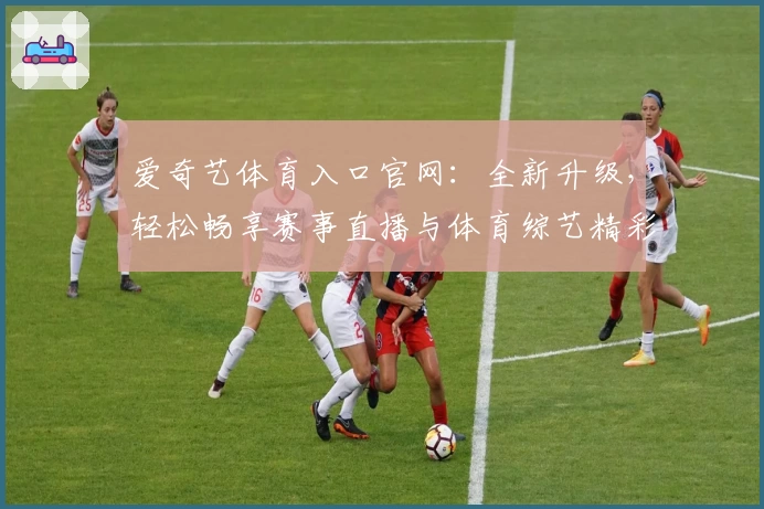爱奇艺体育入口官网:全新升级,轻松畅享赛事直播与体育综艺精彩瞬间