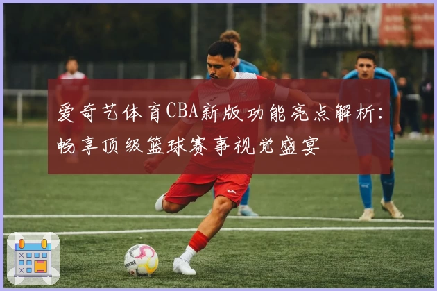 爱奇艺体育CBA新版功能亮点解析:畅享顶级篮球赛事视觉盛宴