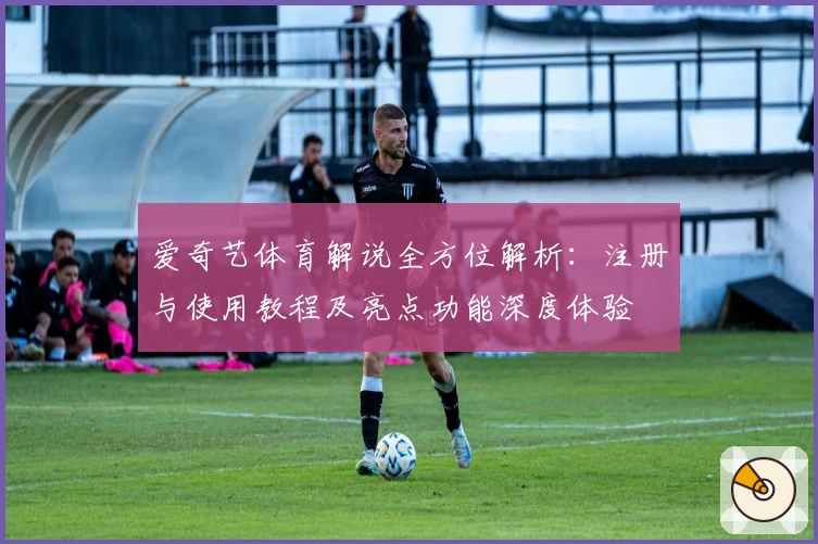 爱奇艺体育解说全方位解析：注册与使用教程及亮点功能深度体验