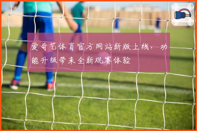爱奇艺体育官方网站新版上线，功能升级带来全新观赛体验