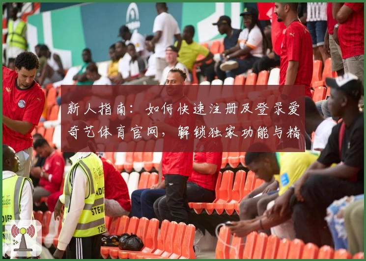 新人指南：如何快速注册及登录爱奇艺体育官网，解锁独家功能与精彩体验